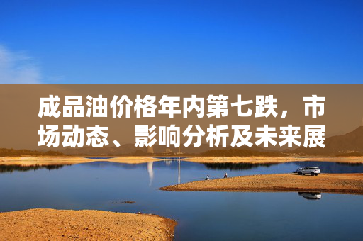 成品油价格年内第七跌，市场动态、影响分析及未来展望