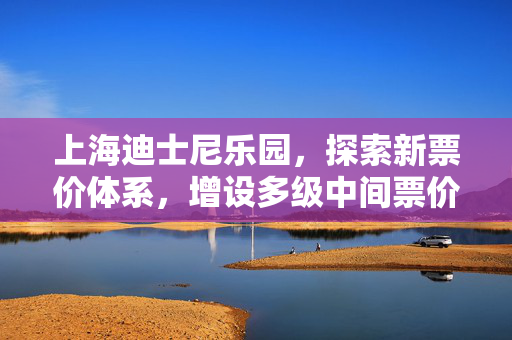上海迪士尼乐园，探索新票价体系，增设多级中间票价，打造更灵活的游玩体验