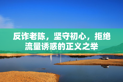 反诈老陈，坚守初心，拒绝流量诱惑的正义之举