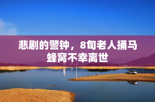 悲剧的警钟，8旬老人捅马蜂窝不幸离世
