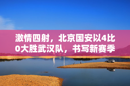激情四射，北京国安以4比0大胜武汉队，书写新赛季辉煌篇章