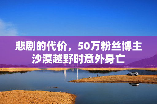 悲剧的代价，50万粉丝博主沙漠越野时意外身亡