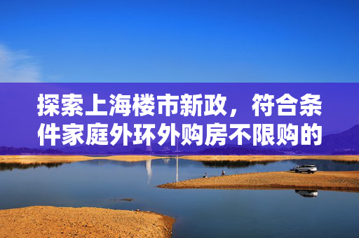 探索上海楼市新政，符合条件家庭外环外购房不限购的深度解读