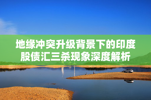 地缘冲突升级背景下的印度股债汇三杀现象深度解析