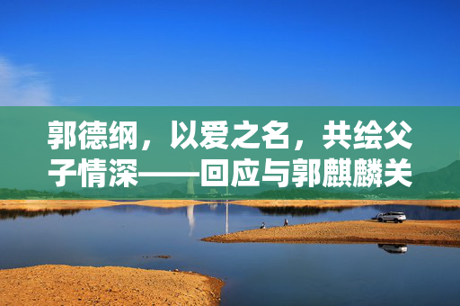 郭德纲，以爱之名，共绘父子情深——回应与郭麒麟关系的争议