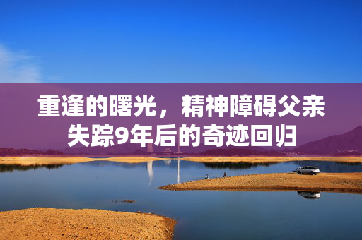 重逢的曙光，精神障碍父亲失踪9年后的奇迹回归