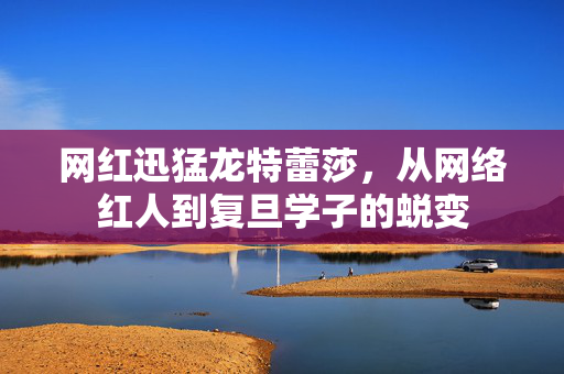 网红迅猛龙特蕾莎，从网络红人到复旦学子的蜕变