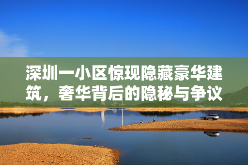 深圳一小区惊现隐藏豪华建筑，奢华背后的隐秘与争议