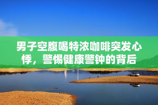 男子空腹喝特浓咖啡突发心悸，警惕健康警钟的背后