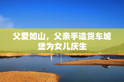 父爱如山，父亲手造货车城堡为女儿庆生