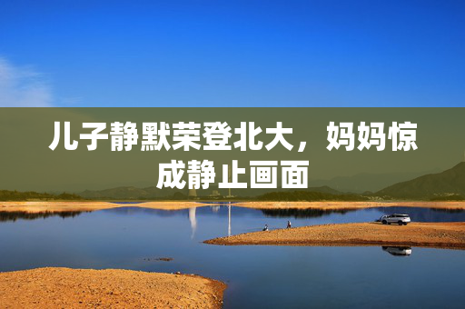 儿子静默荣登北大，妈妈惊成静止画面