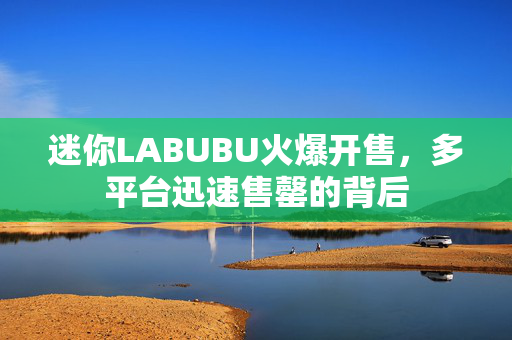 迷你LABUBU火爆开售，多平台迅速售罄的背后