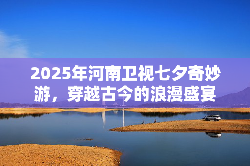 2025年河南卫视七夕奇妙游，穿越古今的浪漫盛宴