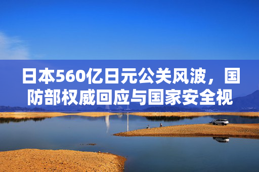 日本560亿日元公关风波，国防部权威回应与国家安全视角的深度剖析