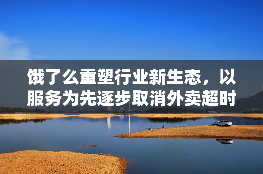 饿了么重塑行业新生态，以服务为先逐步取消外卖超时扣罚