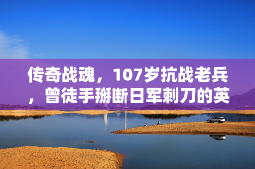 传奇战魂，107岁抗战老兵，曾徒手掰断日军刺刀的英勇瞬间