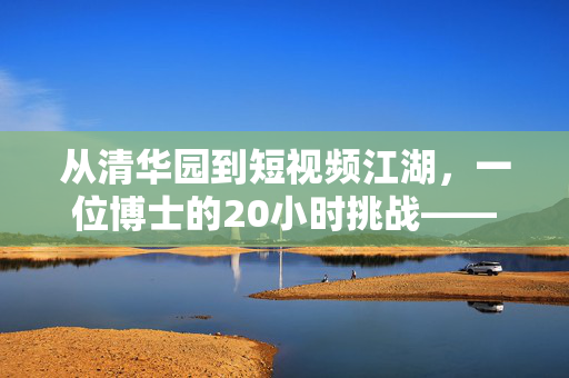 从清华园到短视频江湖，一位博士的20小时挑战——勇闯短剧圈的非凡之旅