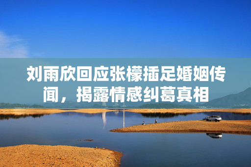 刘雨欣回应张檬插足婚姻传闻，揭露情感纠葛真相