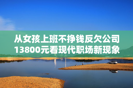 从女孩上班不挣钱反欠公司13800元看现代职场新现象与个人责任