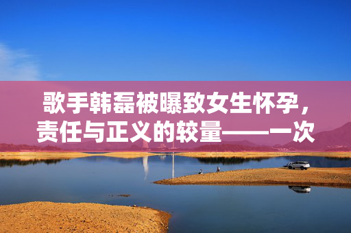歌手韩磊被曝致女生怀孕，责任与正义的较量——一次公众人物应对风波的深度剖析