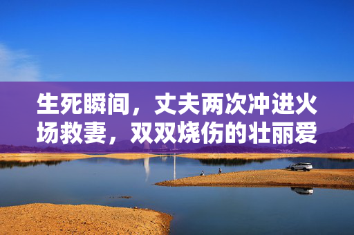 生死瞬间，丈夫两次冲进火场救妻，双双烧伤的壮丽爱情
