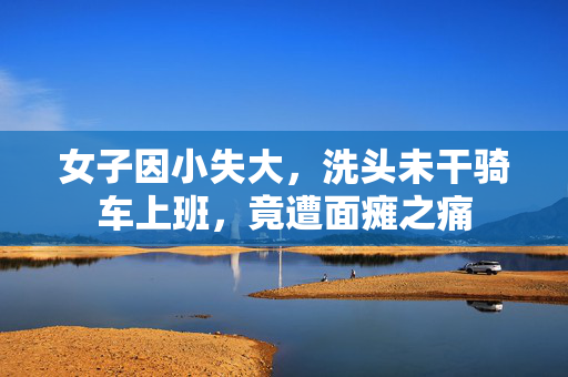 女子因小失大，洗头未干骑车上班，竟遭面瘫之痛