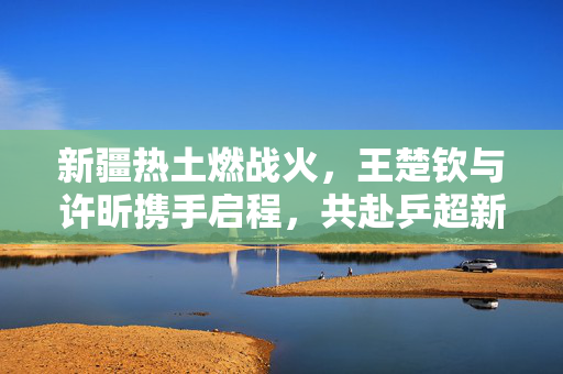 新疆热土燃战火，王楚钦与许昕携手启程，共赴乒超新征程