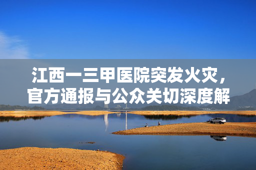 江西一三甲医院突发火灾，官方通报与公众关切深度解析