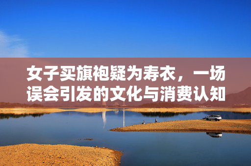女子买旗袍疑为寿衣，一场误会引发的文化与消费认知探讨