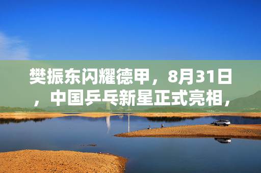 樊振东闪耀德甲，8月31日，中国乒乓新星正式亮相，开启欧洲赛场首秀之旅