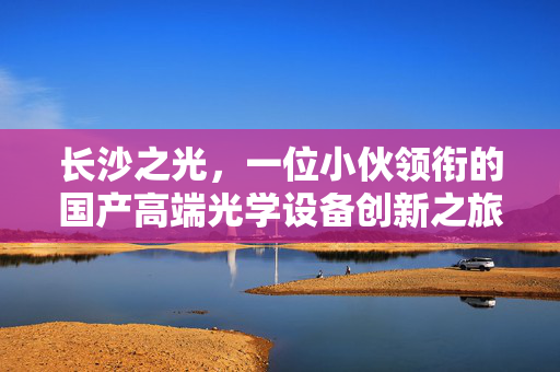 长沙之光，一位小伙领衔的国产高端光学设备创新之旅