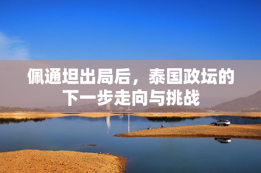 佩通坦出局后，泰国政坛的下一步走向与挑战