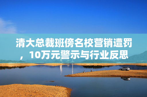 清大总裁班傍名校营销遭罚，10万元警示与行业反思