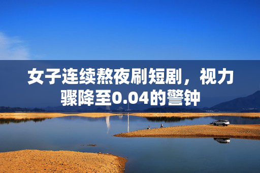 女子连续熬夜刷短剧，视力骤降至0.04的警钟