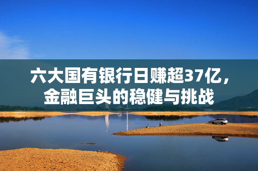 六大国有银行日赚超37亿，金融巨头的稳健与挑战