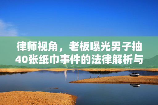 律师视角，老板曝光男子抽40张纸巾事件的法律解析与道德考量