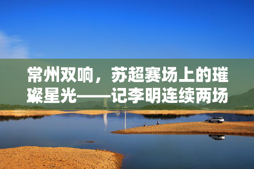 常州双响，苏超赛场上的璀璨星光——记李明连续两场进球佳话
