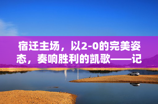 宿迁主场，以2-0的完美姿态，奏响胜利的凯歌——记一场激情四溢的足球对决