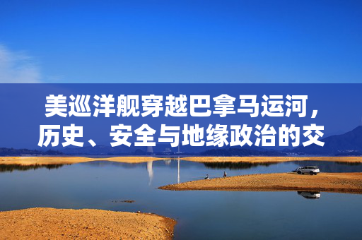 美巡洋舰穿越巴拿马运河，历史、安全与地缘政治的交汇点