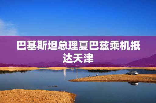 巴基斯坦总理夏巴兹乘机抵达天津