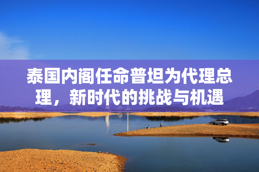 泰国内阁任命普坦为代理总理，新时代的挑战与机遇