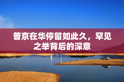 普京在华停留如此久，罕见之举背后的深意