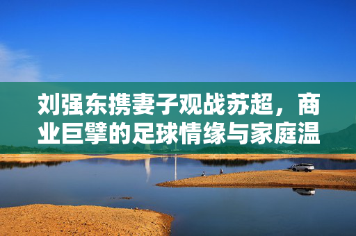 刘强东携妻子观战苏超，商业巨擘的足球情缘与家庭温情
