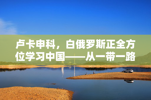 卢卡申科，白俄罗斯正全方位学习中国——从一带一路到数字经济的深度借鉴