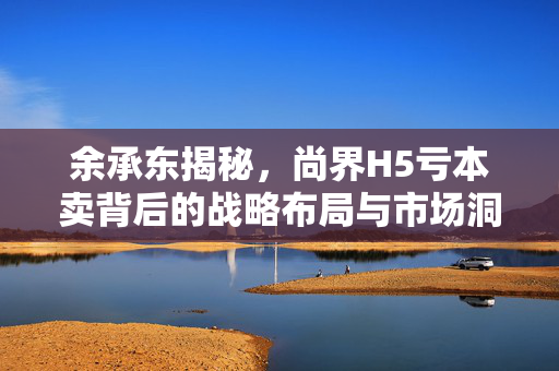 余承东揭秘，尚界H5亏本卖背后的战略布局与市场洞察