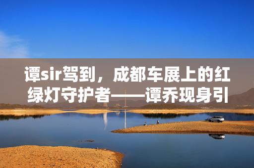 谭sir驾到，成都车展上的红绿灯守护者——谭乔现身引围观热潮