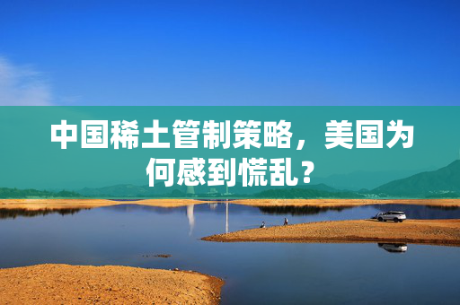 中国稀土管制策略，美国为何感到慌乱？