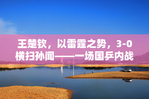 王楚钦，以雷霆之势，3-0横扫孙闻——一场国乒内战的激烈对决与战术解析