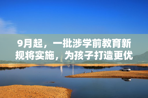 9月起，一批涉学前教育新规将实施，为孩子打造更优质的启蒙环境