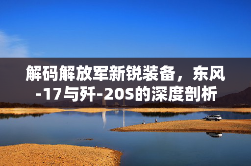 解码解放军新锐装备，东风-17与歼-20S的深度剖析